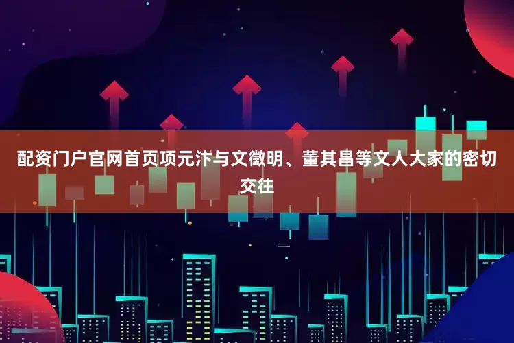 配资门户官网首页项元汴与文徵明、董其昌等文人大家的密切交往