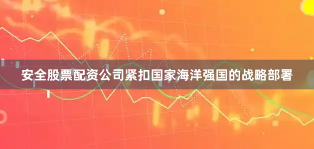 安全股票配资公司紧扣国家海洋强国的战略部署