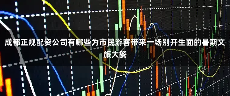 成都正规配资公司有哪些为市民游客带来一场别开生面的暑期文旅大餐