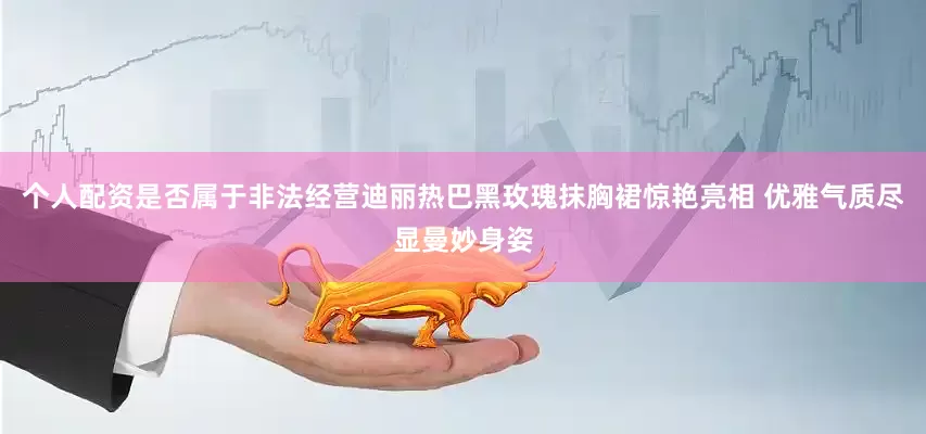 个人配资是否属于非法经营迪丽热巴黑玫瑰抹胸裙惊艳亮相 优雅气质尽显曼妙身姿