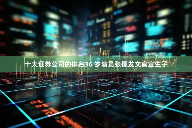 十大证券公司的排名36 岁演员张檬发文官宣生子