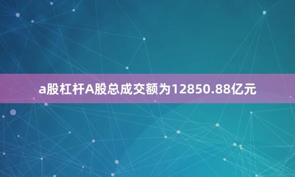 a股杠杆A股总成交额为12850.88亿元