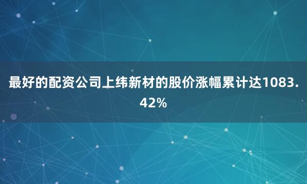 最好的配资公司上纬新材的股价涨幅累计达1083.42%