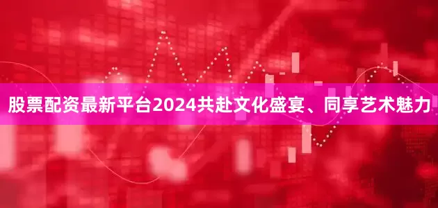 股票配资最新平台2024共赴文化盛宴、同享艺术魅力