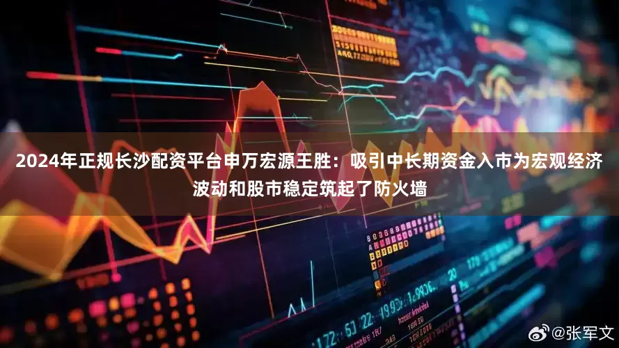 2024年正规长沙配资平台申万宏源王胜：吸引中长期资金入市为宏观经济波动和股市稳定筑起了防火墙