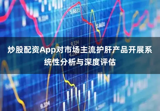 炒股配资App对市场主流护肝产品开展系统性分析与深度评估